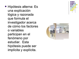 Hipótesis alterna: Es una explicación lógica y razonada que formula el investigador acerca de cómo los factores o variables participan en el fenómeno por estudiar.  Esta hipótesis puede ser implícita y explícita. 