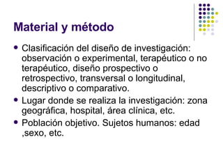 Material y método Clasificación del diseño de investigación:  observación o experimental, terapéutico o no terapéutico, diseño prospectivo o retrospectivo, transversal o longitudinal, descriptivo o comparativo. Lugar donde se realiza la investigación: zona geográfica, hospital, área clínica, etc. Población objetivo. Sujetos humanos: edad ,sexo, etc. 