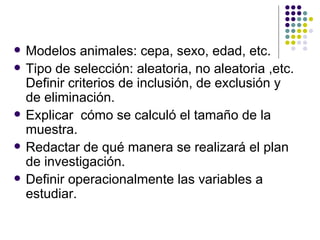 Modelos animales: cepa, sexo, edad, etc. Tipo de selección: aleatoria, no aleatoria ,etc. Definir criterios de inclusión, de exclusión y de eliminación. Explicar  cómo se calculó el tamaño de la muestra. Redactar de qué manera se realizará el plan de investigación. Definir operacionalmente las variables a estudiar.  