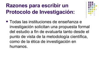 Razones para escribir un Protocolo de Investigación: Todas las instituciones de enseñanza e investigación solicitan una propuesta formal del estudio a fin de evaluarla tanto desde el punto de vista de la metodología científica, como de la ética de investigación en humanos. 