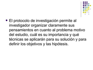 El protocolo de investigación permite al investigador organizar claramente sus pensamientos en cuanto al problema motivo del estudio, cuál es su importancia y qué técnicas se aplicarán para su solución y para definir los objetivos y las hipótesis. 