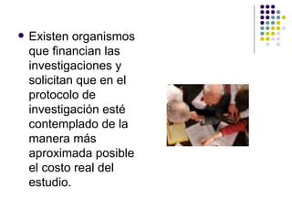 Existen organismos que financian las investigaciones y solicitan que en el protocolo de investigación esté contemplado de la manera más aproximada posible el costo real del estudio. 