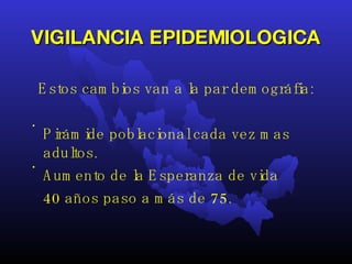 VIGILANCIA EPIDEMIOLOGICA Estos cambios van a la par demográfia: Pirámide poblacional cada vez mas adultos. Aumento de la Esperanza de vida 40 años paso a más de 75.  