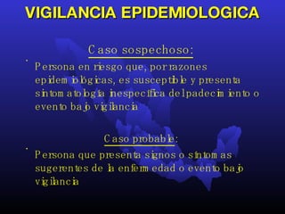 VIGILANCIA EPIDEMIOLOGICA Caso sospechoso:   Persona en riesgo que, por razones epidemiológicas, es susceptible y presenta sintomatología inespecífica del padecimiento o evento bajo vigilancia  Caso probable :  Persona que presenta signos o síntomas sugerentes de la enfermedad o evento bajo vigilancia  
