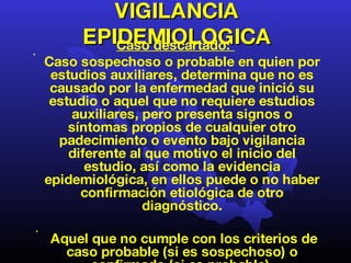 VIGILANCIA EPIDEMIOLOGICA Caso descartado:  Caso sospechoso o probable en quien por estudios auxiliares, determina que no es causado por la enfermedad que inició su estudio o aquel que no requiere estudios auxiliares, pero presenta signos o síntomas propios de cualquier otro padecimiento o evento bajo vigilancia diferente al que motivo el inicio del estudio, así como la evidencia epidemiológica, en ellos puede o no haber confirmación etiológica de otro diagnóstico. Aquel que no cumple con los criterios de caso probable (si es sospechoso) o confirmado (si es probable). 