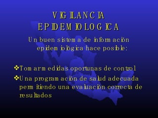 VIGILANCIA EPIDEMIOLOGICA Un buen sistema de información epidemiológica hace posible: Tomar medidas oportunas de control  Una programación de salud adecuada permitiendo una evaluación correcta de resultados 