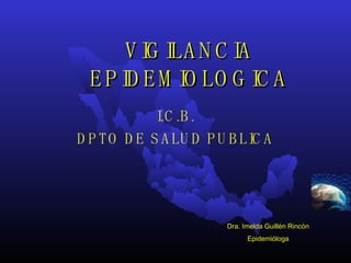 VIGILANCIA EPIDEMIOLOGICA I.C.B. DPTO DE SALUD PUBLICA Dra. Imelda Guillén Rincón Epidemióloga 