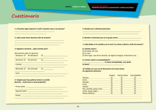 Cuestionario
- 6 -
ENERGÍA PARA CRECER
PROGRAMA EDUCATIVO EN ALIMENTACIÓN Y HÁBITOS SALUDABLES
SESIÓN 1 CONOCE A TIX&LOY
1. ¿Practicas algún deporte? ¿Cuál? ¿Cuántas veces a la semana?
________________________________________________
______________________________________
2. ¿Qué sueles hacer durante el fin de semana?
___________________________________________________________
___________________________________________________________
______________________________________________________
3. Hagamos memoria… ¿Qué comiste ayer?
Necesitamos saber lo siguiente:
- Desayuno:  	 No desayuné.	  _____________________________
___________________________________________________________
- Almuerzo:  	 No almorcé.	  _____________________________
___________________________________________________________
- Comida: ______________________________________________________
____________________________________________________________
- Merienda:  	 No merendé.	  ____________
____________________________________
- Cena: _________________________________________________________
____________________________________________________________
4. Imagina que hoy pudieras tomar tu comida
favorita… ¿Cuál sería tu menú preferido?
- Primer plato: _________________________________________________
__________________________________________________________
- Segundo plato: ________________________________________________
__________________________________________________________
- Postre: ________________________________________________________
___________________________________________________________
5. Nombra tus 5 alimentos favoritos:
______________________________________________________________________
___________________________________________________________________
6. Nombra 5 alimentos que no te gusta comer: ___________________________
_____________________________________________________________________
7. ¿Qué bebes en la comida y en la cena? ¿Lo haces a diario o el fin de semana?
8. ¿Dónde comes?
 Comedor del cole.
 En casa.
 Otro lugar: casa de los abuelos, de algún/a amigo/a, restaurante, bar…
9. ¿Comes solo/a o acompañado/a? ________________________
__________________________ Si comes acompañado, ¿con quién
lo haces? ________________________________________
10. Señala con una cruz la frecuencia con la que tomas
los siguientes alimentos:
				NUNCA	 POCAS VECES	 CASI SIEMPRE
Verdura	 			 	    		    		
Carne	 		 	 	    		    
Pescado			 	 	    		    
Fruta			 	    		    
Huevos			 	    		    
Pan, cereales, pasta, arroz…	 	    		    	
Leche, queso, yogur…		 	    		    	
Dulces, bollería…		 	 	    		    	
 
