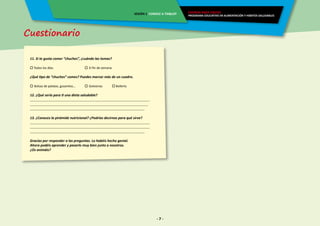 Cuestionario
- 7 -
ENERGÍA PARA CRECER
PROGRAMA EDUCATIVO EN ALIMENTACIÓN Y HÁBITOS SALUDABLES
SESIÓN 1 CONOCE A TIX&LOY
11. Si te gusta comer “chuches”, ¿cuándo las tomas?
 Todos los días.	 		 El fin de semana.
¿Qué tipo de “chuches” comes? Puedes marcar más de un cuadro.
 Bolsas de patatas, gusanitos…	  Golosinas	  Bollería
12. ¿Qué sería para ti una dieta saludable?
______________________________________________________________________
_____________________________________________________________________
___________________________________________________________________
13. ¿Conoces la pirámide nutricional? ¿Podrías decirnos para qué sirve?
______________________________________________________________________
______________________________________________________________________
___________________________________________________________________
Gracias por responder a las preguntas. Lo habéis hecho genial.
Ahora podéis aprender y pasarlo muy bien junto a nosotros.
¿Os animáis?
 