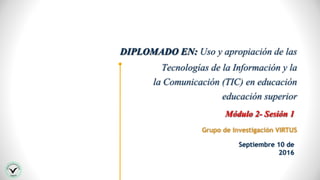DIPLOMADO EN: Uso y apropiación de las
Tecnologías de la Información y la
la Comunicación (TIC) en educación
educación superior
Grupo de Investigación VIRTUS
Módulo 2- Sesión 1
Septiembre 10 de
2016
 