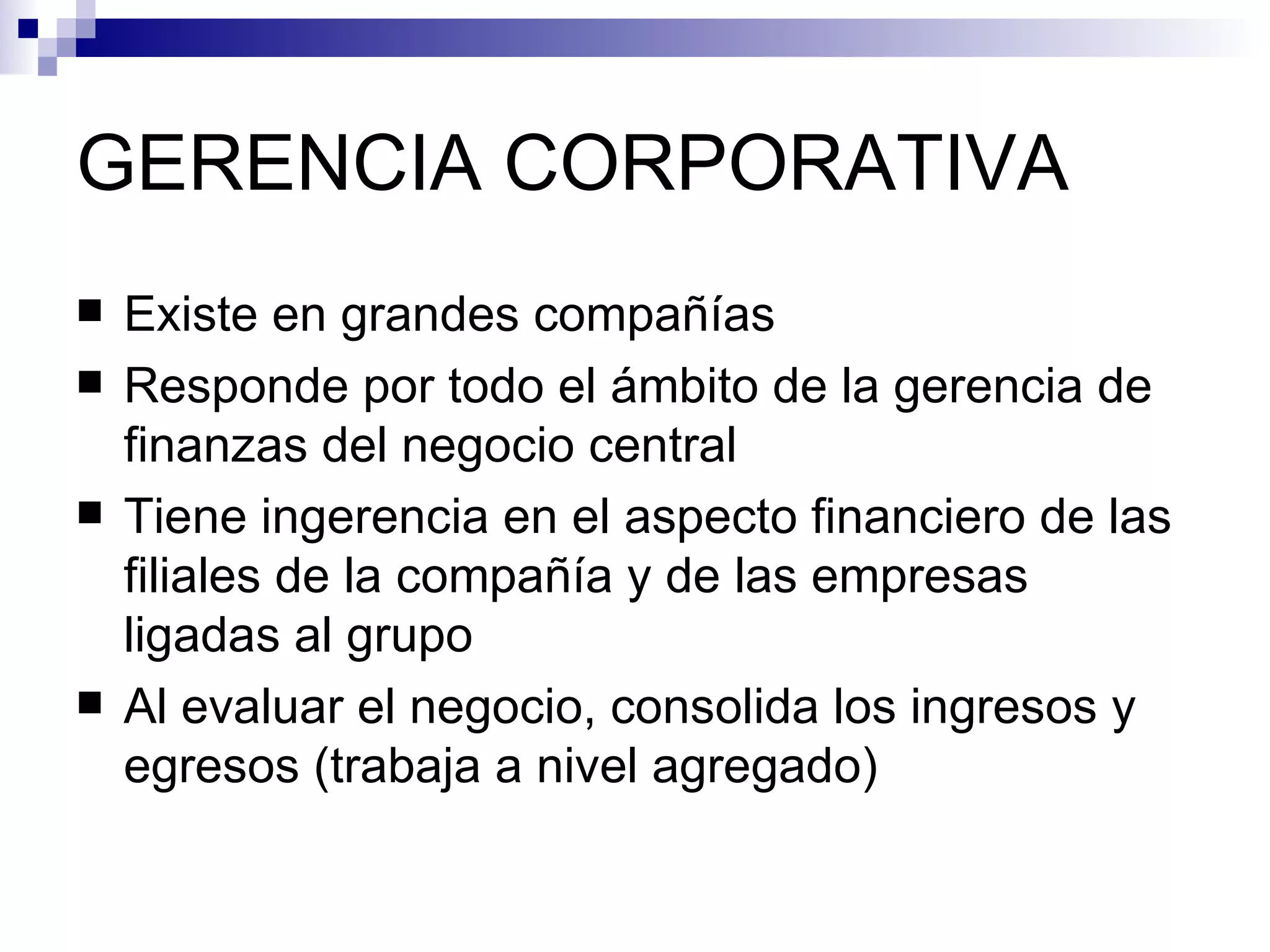 GERENCIA CORPORATIVA Existe en grandes compañías Responde por todo el ámbito de la gerencia de finanzas del negocio central Tiene ingerencia en el aspecto financiero de las filiales de la compañía y de las empresas ligadas al grupo Al evaluar el negocio, consolida los ingresos y egresos (trabaja a nivel agregado) 