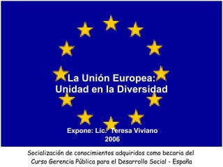 La Unión Europea:  Unidad en la Diversidad  Expone: Lic.  Teresa Viviano 2006 Socialización de conocimientos adquiridos como becaria del  Curso Gerencia Pública para el Desarrollo Social - España 