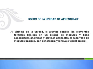 LOGRO DE LA UNIDAD DE APRENDIZAJE



Al término de la unidad, el alumno conoce los elementos
   formales básicos en un diseño de módulos y tiene
   capacidades analíticas y gráficas aplicables al desarrollo de
   módulos básicos, con coherencia y lenguaje visual propio.
 