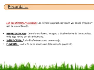 Recordar…


   LOS ELEMENTOS PRACTICOS: Los elementos prácticos tienen ver con la creación y
   uso de un contenido.

• REPRESENTACION.- Cuando una forma, imagen, o diseño deriva de la naturaleza
  o de algo hecho por el ser humano.
• SIGNIFICADO.- Todo diseño transporta un mensaje.
• FUNCION.- Un diseño debe servir a un determinado propósito.
 