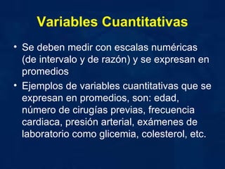 Variables Cuantitativas Se deben medir con escalas numéricas (de intervalo y de razón) y se expresan en promedios  Ejemplos de variables cuantitativas que se expresan en promedios, son: edad, número de cirugías previas, frecuencia cardiaca, presión arterial, exámenes de laboratorio como glicemia, colesterol, etc. 