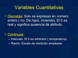 Variables Cuantitativas Discretas : Solo se expresan en número entero ( no. De hijos, vivienda). El 0 es real y significa ausencia de atributo Continuas :   Intervalo: El 0 es arbitrario ( temperatura) Razón: Escala de medición empleada  