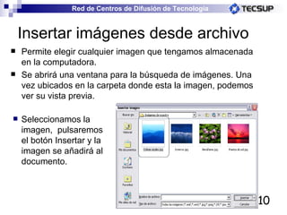 Insertar imágenes desde archivo Permite elegir cualquier imagen que tengamos almacenada en la computadora. Se abrirá una ventana para la búsqueda de imágenes. Una vez ubicados en la carpeta donde esta la imagen, podemos ver su vista previa. Seleccionamos la imagen,  pulsaremos el botón Insertar y la imagen se añadirá al documento.  