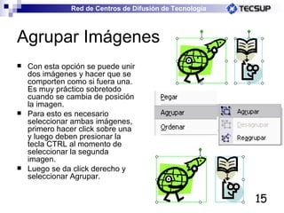 Agrupar Imágenes Con esta opción se puede unir dos imágenes y hacer que se comporten como si fuera una. Es muy práctico sobretodo cuando se cambia de posición la imagen. Para esto es necesario seleccionar ambas imágenes, primero hacer click sobre una y luego deben presionar la tecla CTRL al momento de seleccionar la segunda imagen. Luego se da click derecho y seleccionar Agrupar. 