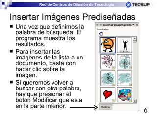 Insertar Imágenes Prediseñadas Una vez que definimos la palabra de búsqueda. El programa muestra los resultados. Para insertar las imágenes de la lista a un documento, basta con hacer clic sobre la imagen. Si queremos volver a buscar con otra palabra, hay que presionar el botón Modificar que esta en la parte inferior. 