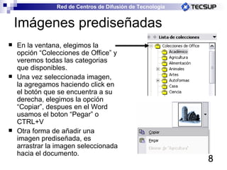 Imágenes prediseñadas En la ventana, elegimos la opción “Colecciones de Office” y veremos todas las categorias que disponibles. Una vez seleccionada imagen, la agregamos haciendo click en el botón que se encuentra a su derecha, elegimos la opción “Copiar”, despues en el Word usamos el boton “Pegar” o CTRL+V  Otra forma de añadir una imagen prediseñada, es arrastrar la imagen seleccionada hacia el documento. 