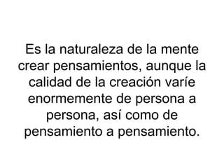 Es la naturaleza de la mente
crear pensamientos, aunque la
calidad de la creación varíe
enormemente de persona a
persona, así como de
pensamiento a pensamiento.

 