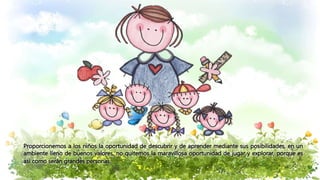 Proporcionemos a los niños la oportunidad de descubrir y de aprender mediante sus posibilidades, en un
ambiente lleno de buenos valores, no quitemos la maravillosa oportunidad de jugar y explorar, porque es
así como serán grandes personas.
 
