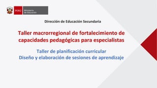 Dirección de Educación Secundaria
Taller macrorregional de fortalecimiento de
capacidades pedagógicas para especialistas
Taller de planificación curricular
Diseño y elaboración de sesiones de aprendizaje
 