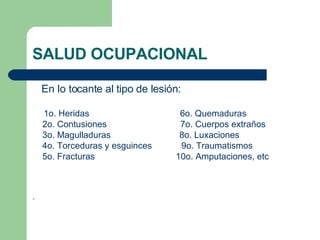 SALUD OCUPACIONAL En lo tocante al tipo de lesión: 1o. Heridas  6o. Quemaduras 2o. Contusiones  7o. Cuerpos extraños 3o. Magulladuras  8o. Luxaciones 4o. Torceduras y esguinces  9o. Traumatismos 5o. Fracturas  10o. Amputaciones, etc . 