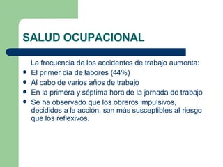 SALUD OCUPACIONAL La frecuencia de los accidentes de trabajo aumenta: El primer día de labores (44%) Al cabo de varios años de trabajo En la primera y séptima hora de la jornada de trabajo Se ha observado que los obreros impulsivos, decididos a la acción, son más susceptibles al riesgo que los reflexivos. 