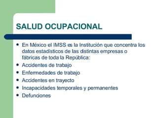 SALUD OCUPACIONAL En México el IMSS es la Institución que concentra los datos estadísticos de las distintas empresas o fábricas de toda la República: Accidentes de trabajo Enfermedades de trabajo Accidentes en trayecto Incapacidades temporales y permanentes Defunciones 