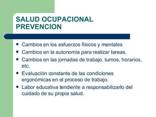 SALUD OCUPACIONAL PREVENCION Cambios en los esfuerzos físicos y mentales Cambios en la autonomía para realizar tareas. Cambios en las jornadas de trabajo, turnos, horarios, etc. Evaluación constante de las condiciones ergonómicas en el proceso de trabajo. Labor educativa tendiente a responsabilizarlo del cuidado de su propia salud. 