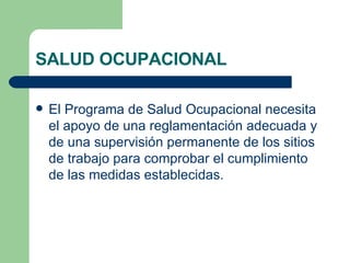 SALUD OCUPACIONAL El Programa de Salud Ocupacional necesita el apoyo de una reglamentación adecuada y de una supervisión permanente de los sitios de trabajo para comprobar el cumplimiento de las medidas establecidas. 