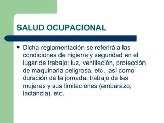 SALUD OCUPACIONAL Dicha reglamentación se referirá a las condiciones de higiene y seguridad en el lugar de trabajo: luz, ventilación, protección de maquinaria peligrosa, etc., así como duración de la jornada, trabajo de las mujeres y sus limitaciones (embarazo, lactancia), etc. 