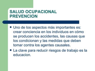 SALUD OCUPACIONAL PREVENCION Uno de los aspectos más importantes es: crear conciencia en los individuos en cómo se producen los accidentes, las causas que los condicionan y las medidas que deben tomar contra los agentes causales. La clave para reducir riesgos de trabajo es la educacion. 