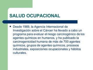 SALUD OCUPACIONAL Desde 1969, la Agencia Internacional de Investigación sobre el Cáncer ha llevado a cabo un programa para evaluar el riesgo carcinogénico de los agentes químicos en humanos, y ha publicado la carcinogenicidad humana de más de 700 agentes químicos, grupos de agentes químicos, procesos industriales, exposiciones ocupacionales y hábitos culturales. 