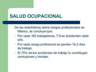 SALUD OCUPACIONAL De las estadísticas sobre riesgos profesionales en México, se concluye que: Por cada 100 trabajadores, 7.9 se accidentan cada año. Por cada riesgo profesional se pierden 16.2 días de trabajo. El 70% de los accidentes de trabajo lo constituyen contusiones y heridas. 