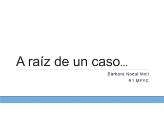 A raíz de un caso…
Bàrbara Nadal Moll
R1 MFYC
 