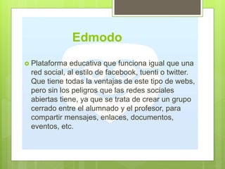 Edmodo
 Plataforma educativa que funciona igual que una
red social, al estilo de facebook, tuenti o twitter.
Que tiene todas la ventajas de este tipo de webs,
pero sin los peligros que las redes sociales
abiertas tiene, ya que se trata de crear un grupo
cerrado entre el alumnado y el profesor, para
compartir mensajes, enlaces, documentos,
eventos, etc.
 