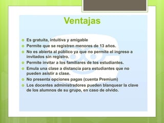 Ventajas
 Es gratuita, intuitiva y amigable
 Permite que se registren menores de 13 años.
 No es abierta al público ya que no permite el ingreso a
invitados sin registro.
 Permite invitar a los familiares de los estudiantes.
 Emula una clase a distancia para estudiantes que no
pueden asistir a clase.
 No presenta opciones pagas (cuenta Premium)
 Los docentes administradores pueden blanquear la clave
de los alumnos de su grupo, en caso de olvido.
 