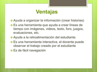 Ventajas
 Ayuda a organizar la información (crear historias)
 Es una herramienta que ayuda a crear líneas de
tiempo con imágenes, videos, texto, foro, juegos,
evaluaciones, etc.
 Ayuda a la retroalimentación del estudiante.
 Es una herramienta interactiva, el docente puede
observar el trabajo creado por el estudiante
 Es de fácil navegación
 