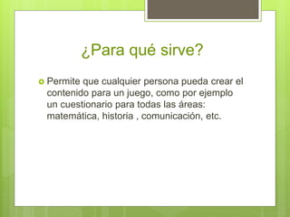 ¿Para qué sirve?
 Permite que cualquier persona pueda crear el
contenido para un juego, como por ejemplo
un cuestionario para todas las áreas:
matemática, historia , comunicación, etc.
 