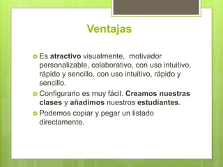 Ventajas
 Es atractivo visualmente, motivador
personalizable, colaborativo, con uso intuitivo,
rápido y sencillo, con uso intuitivo, rápido y
sencillo.
 Configurarlo es muy fácil. Creamos nuestras
clases y añadimos nuestros estudiantes.
 Podemos copiar y pegar un listado
directamente.
 