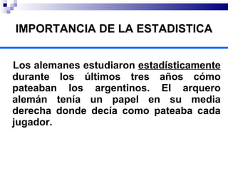 IMPORTANCIA DE LA ESTADISTICA Los alemanes estudiaron  estadísticamente  durante los últimos tres años cómo pateaban los argentinos. El arquero alemán tenía un papel en su media derecha donde decía como pateaba cada jugador. 