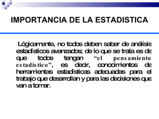 IMPORTANCIA DE LA ESTADISTICA Lógicamente, no todos deben saber de análisis  estadísticos avanzados ; de lo que se trata es de que todos tengan  “el pensamiento estadístico” , es decir, conocimientos de herramientas estadísticas adecuadas para el trabajo que desarrollan y para las decisiones que van a tomar.   