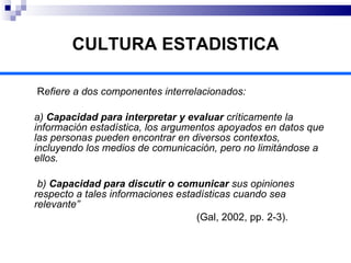 CULTURA ESTADISTICA   R efiere a dos componentes interrelacionados:  a)  Capacidad para interpretar y evaluar  críticamente la información estadística, los argumentos apoyados en datos que las personas pueden encontrar en diversos contextos, incluyendo los medios de comunicación, pero no limitándose a ellos.   b)  Capacidad para discutir o comunicar  sus opiniones respecto a tales informaciones estadísticas cuando sea relevante”  (Gal, 2002, pp. 2-3).  