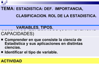 OBJETIVOS  ESPECIFICOS  (COMPETENCIAS  CAPACIDADES) Comprender en que consiste la ciencia de Estadística y sus aplicaciones en distintas ciencias. Identificar el tipo de variable. TEMA:  ESTADISTICA: DEF.  IMPORTANCIA,  CLASIFICACION. ROL DE LA ESTADISTICA.    VARIABLES. TIPOS. ACTIVIDAD 