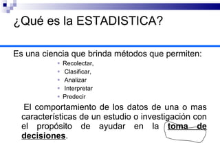 ¿Qué es la ESTADISTICA? Es una ciencia que brinda métodos que permiten:  Recolectar, Clasificar, Analizar  Interpretar Predecir El comportamiento de los datos de una o mas características de un estudio o investigación con el propósito de ayudar en la  toma de decisiones . 
