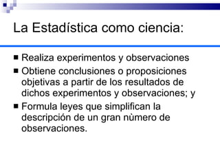 La Estadística como ciencia: Realiza experimentos y observaciones Obtiene conclusiones o proposiciones objetivas a partir de los resultados de dichos experimentos y observaciones; y Formula leyes que simplifican la descripción de un gran nùmero de observaciones. 