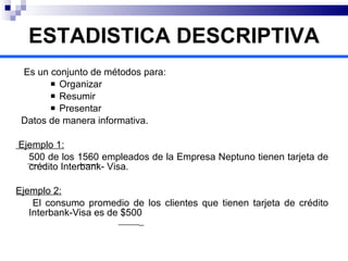 ESTADISTICA DESCRIPTIVA Es un conjunto de métodos para: Organizar Resumir  Presentar Datos de manera informativa. Ejemplo 1:   500 de los 1560 empleados de la Empresa Neptuno tienen tarjeta de crédito Interbank- Visa.  Ejemplo 2: El consumo promedio de los clientes que tienen tarjeta de crédito Interbank-Visa es de $500  