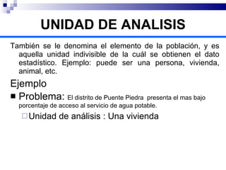 También se le denomina el elemento de la población, y es aquella unidad indivisible de la cuál se obtienen el dato estadístico. Ejemplo: puede ser una persona, vivienda, animal, etc. Ejemplo Problema:  El distrito de Puente Piedra  presenta el mas bajo porcentaje de acceso al servicio de agua potable. Unidad de análisis : Una vivienda UNIDAD DE ANALISIS 